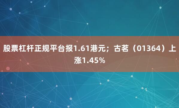 股票杠杆正规平台报1.61港元；古茗（01364）上涨1.45%