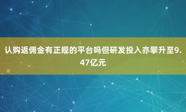 认购返佣金有正规的平台吗但研发投入亦攀升至9.47亿元