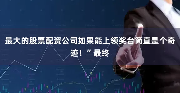 最大的股票配资公司如果能上领奖台简直是个奇迹！”最终