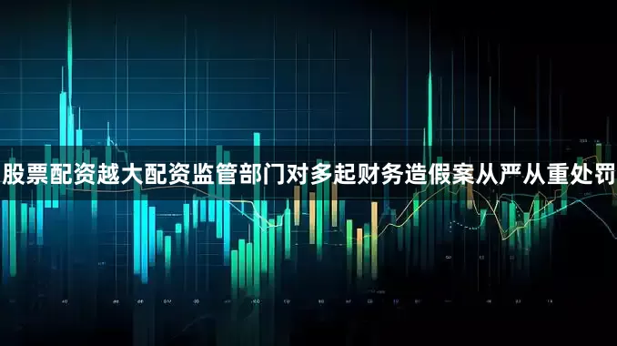 股票配资越大配资监管部门对多起财务造假案从严从重处罚