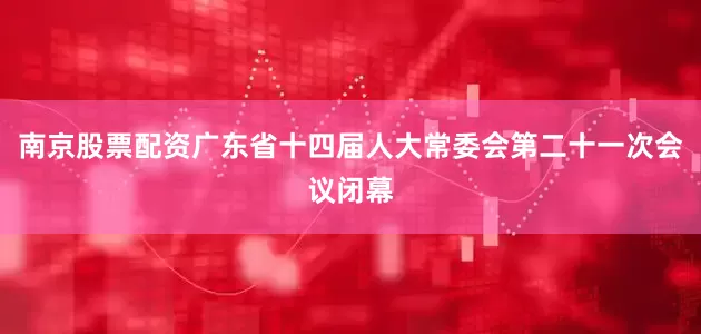 南京股票配资广东省十四届人大常委会第二十一次会议闭幕