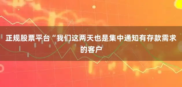 正规股票平台“我们这两天也是集中通知有存款需求的客户