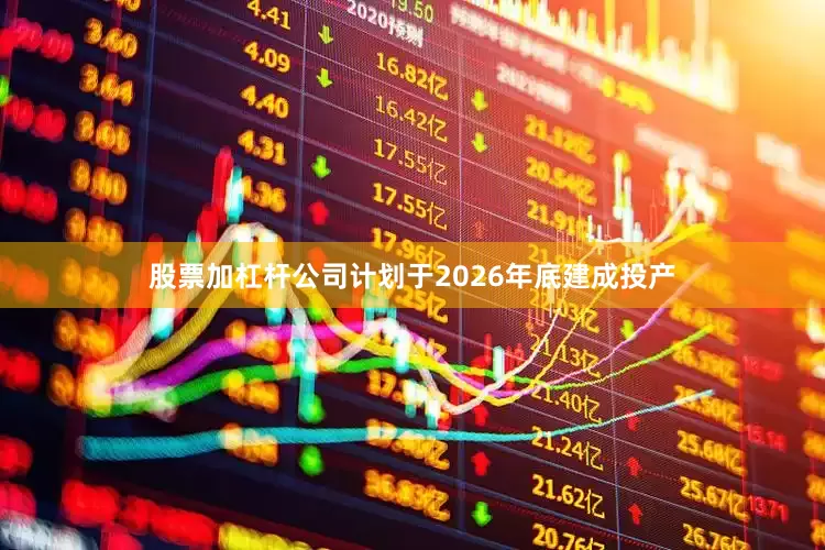 股票加杠杆公司计划于2026年底建成投产